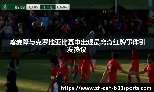 喀麦隆与克罗地亚比赛中出现最离奇红牌事件引发热议